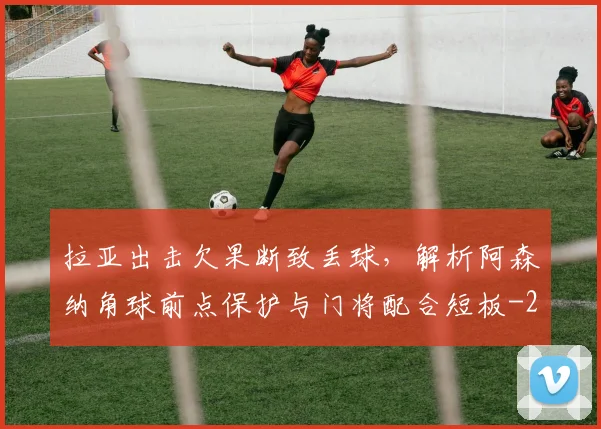 拉亚出击欠果断致丢球，解析阿森纳角球前点保护与门将配合短板