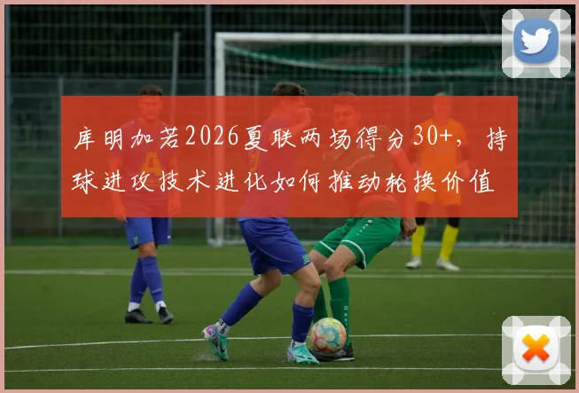 库明加若2026夏联两场得分30+，持球进攻技术进化如何推动轮换价值