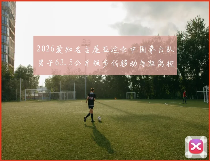 2026爱知名古屋亚运会中国拳击队男子63.5公斤级步伐移动与距离控制分析