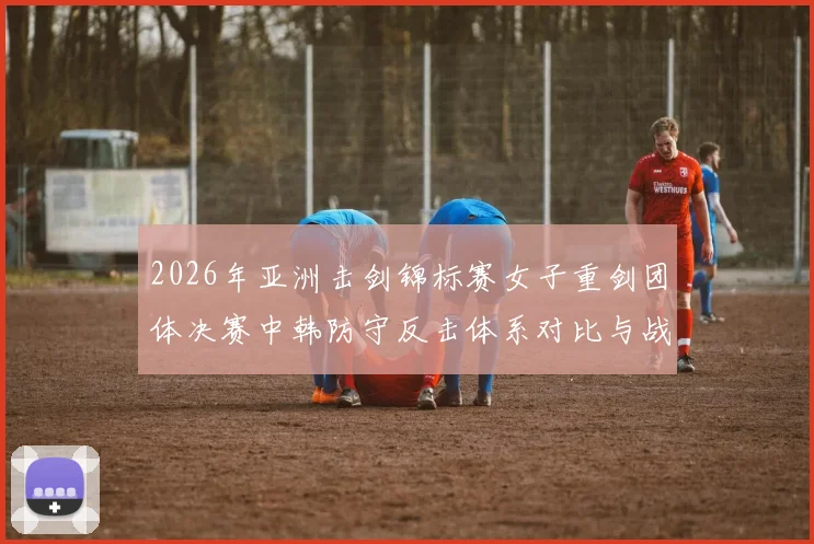 2026年亚洲击剑锦标赛女子重剑团体决赛中韩防守反击体系对比与战术拆解