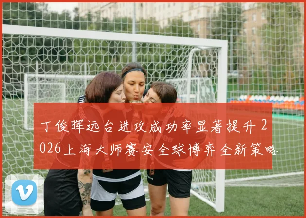 丁俊晖远台进攻成功率显著提升 2026上海大师赛安全球博弈全新策略解析