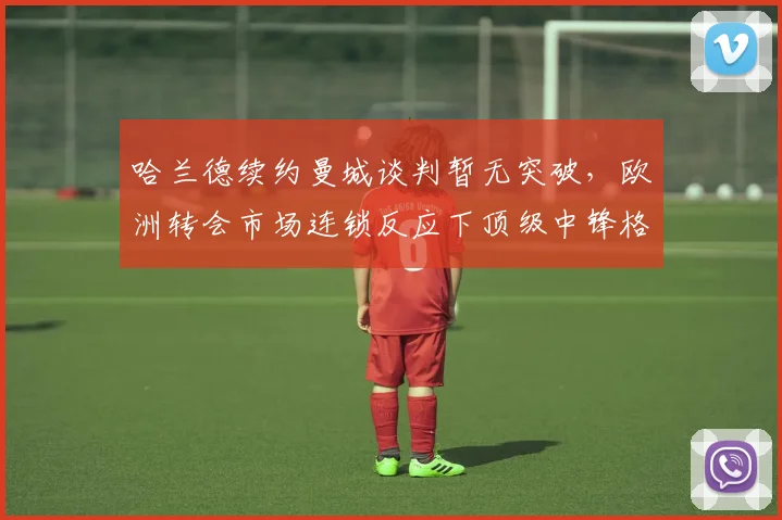 哈兰德续约曼城谈判暂无突破，欧洲转会市场连锁反应下顶级中锋格局深度解析