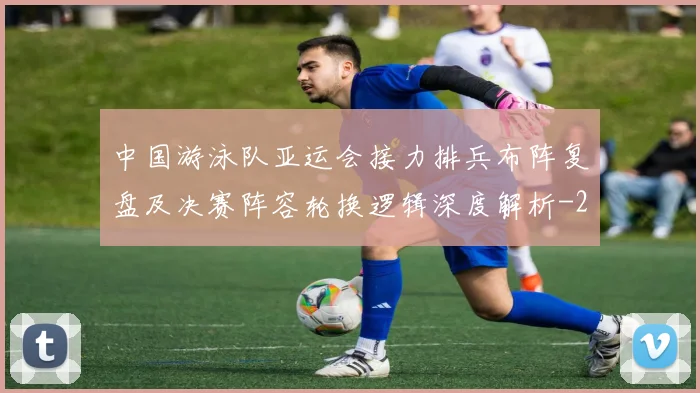 中国游泳队亚运会接力排兵布阵复盘及决赛阵容轮换逻辑深度解析