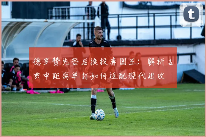 德罗赞先签后换投奔国王：解析古典中距离单打如何适配现代进攻