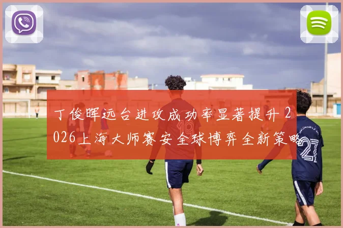 丁俊晖远台进攻成功率显著提升 2026上海大师赛安全球博弈全新策略解析