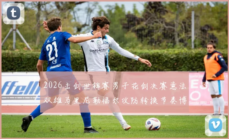 2026击剑世锦赛男子花剑决赛意法双雄马里尼勒福尔攻防转换节奏博弈