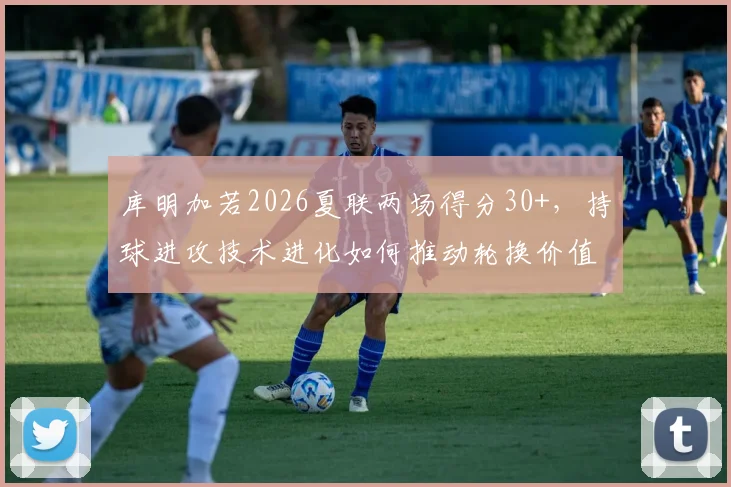 库明加若2026夏联两场得分30+，持球进攻技术进化如何推动轮换价值