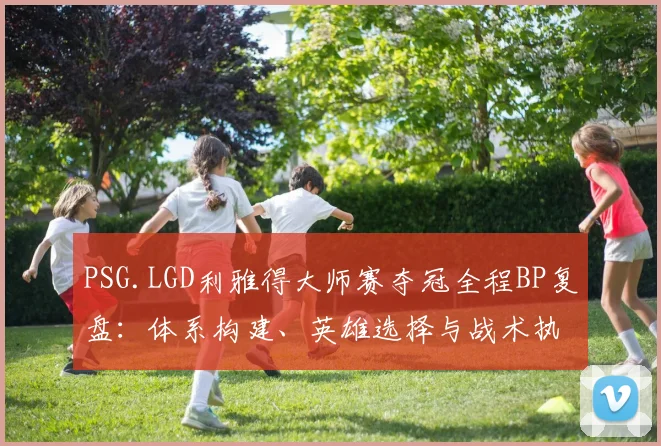 PSG.LGD利雅得大师赛夺冠全程BP复盘：体系构建、英雄选择与战术执行力解析